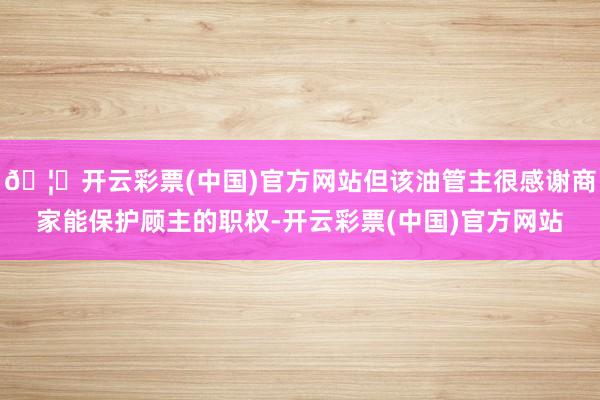 🦄开云彩票(中国)官方网站但该油管主很感谢商家能保护顾主的职权-开云彩票(中国)官方网站
