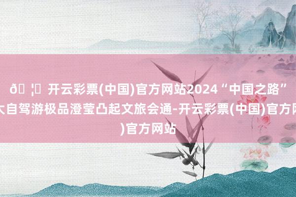 🦄开云彩票(中国)官方网站2024“中国之路”十大自驾游极品澄莹凸起文旅会通-开云彩票(中国)官方网站