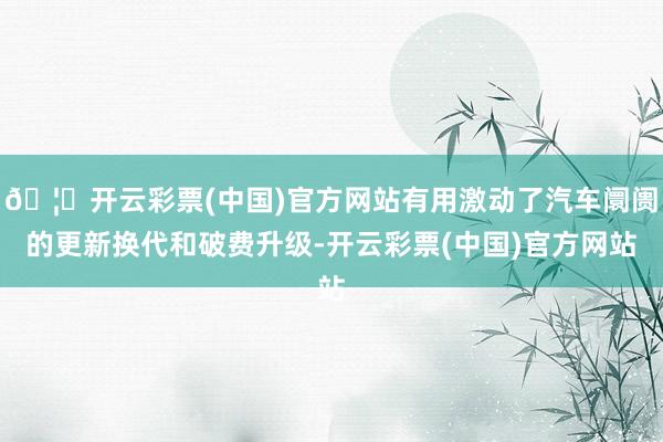🦄开云彩票(中国)官方网站有用激动了汽车阛阓的更新换代和破费升级-开云彩票(中国)官方网站