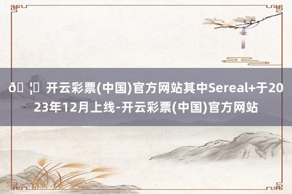 🦄开云彩票(中国)官方网站其中Sereal+于2023年12月上线-开云彩票(中国)官方网站