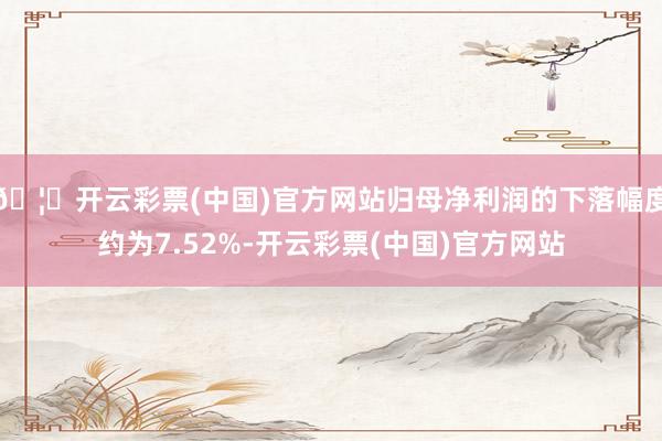 🦄开云彩票(中国)官方网站归母净利润的下落幅度约为7.52%-开云彩票(中国)官方网站