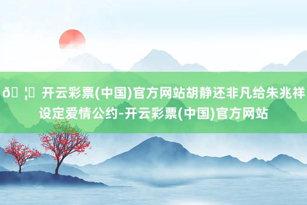 🦄开云彩票(中国)官方网站胡静还非凡给朱兆祥设定爱情公约-开云彩票(中国)官方网站