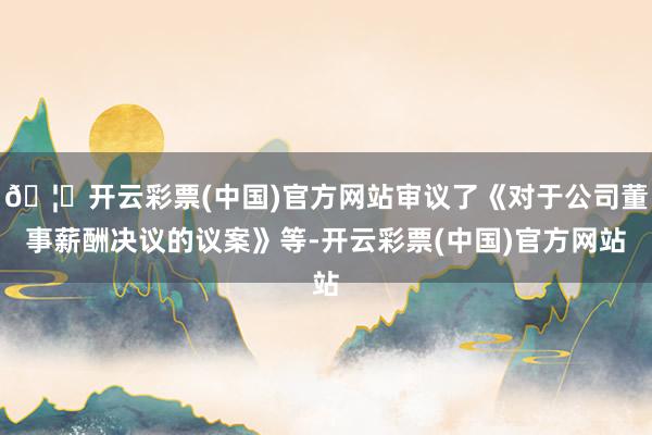 🦄开云彩票(中国)官方网站审议了《对于公司董事薪酬决议的议案》等-开云彩票(中国)官方网站