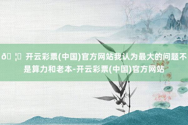 🦄开云彩票(中国)官方网站我认为最大的问题不是算力和老本-开云彩票(中国)官方网站