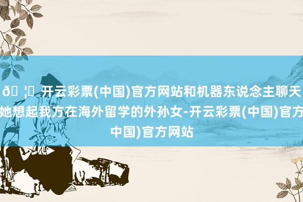 🦄开云彩票(中国)官方网站和机器东说念主聊天常让她想起我方在海外留学的外孙女-开云彩票(中国)官方网站