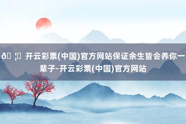🦄开云彩票(中国)官方网站保证余生皆会养你一辈子-开云彩票(中国)官方网站