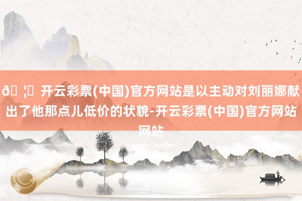 🦄开云彩票(中国)官方网站是以主动对刘丽娜献出了他那点儿低价的状貌-开云彩票(中国)官方网站