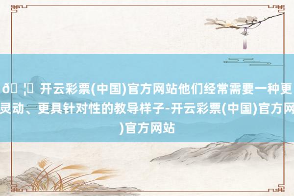 🦄开云彩票(中国)官方网站他们经常需要一种更为灵动、更具针对性的教导样子-开云彩票(中国)官方网站