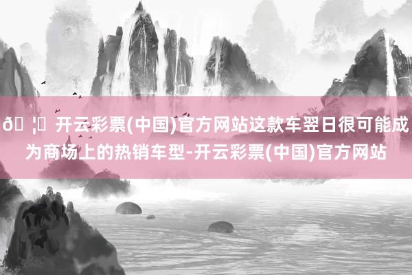 🦄开云彩票(中国)官方网站这款车翌日很可能成为商场上的热销车型-开云彩票(中国)官方网站