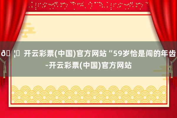 🦄开云彩票(中国)官方网站“59岁恰是闯的年齿-开云彩票(中国)官方网站