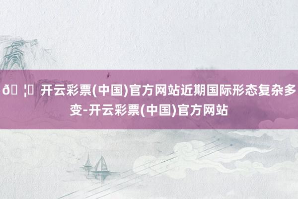 🦄开云彩票(中国)官方网站近期国际形态复杂多变-开云彩票(中国)官方网站