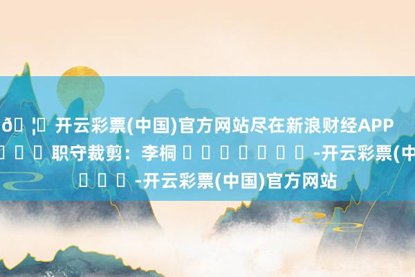 🦄开云彩票(中国)官方网站尽在新浪财经APP            						职守裁剪：李桐 							-开云彩票(中国)官方网站