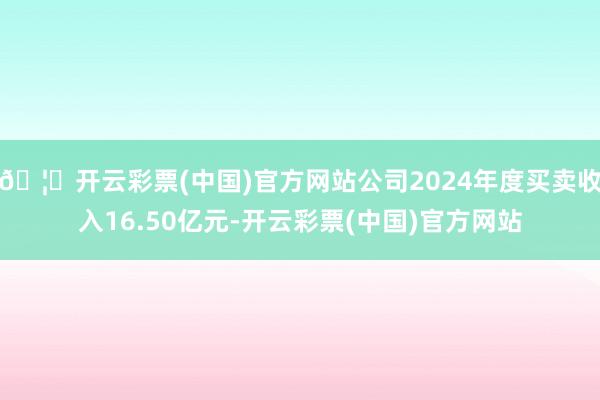 🦄开云彩票(中国)官方网站公司2024年度买卖收入16.50亿元-开云彩票(中国)官方网站