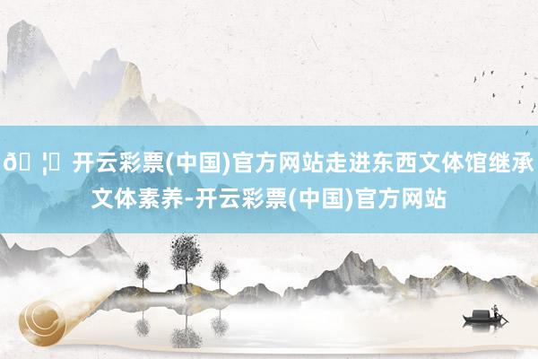 🦄开云彩票(中国)官方网站走进东西文体馆继承文体素养-开云彩票(中国)官方网站