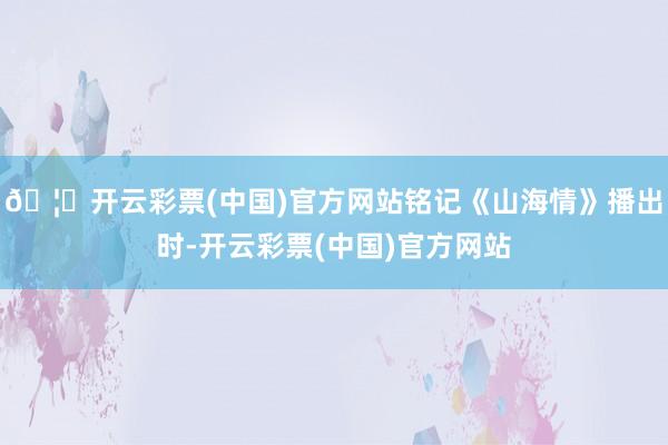 🦄开云彩票(中国)官方网站铭记《山海情》播出时-开云彩票(中国)官方网站