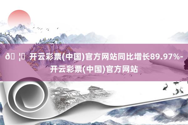 🦄开云彩票(中国)官方网站同比增长89.97%-开云彩票(中国)官方网站