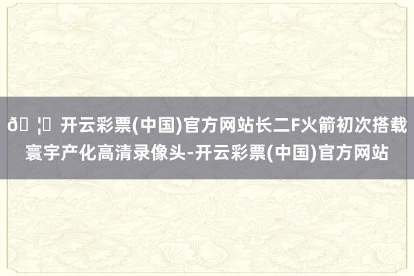 🦄开云彩票(中国)官方网站长二F火箭初次搭载寰宇产化高清录像头-开云彩票(中国)官方网站