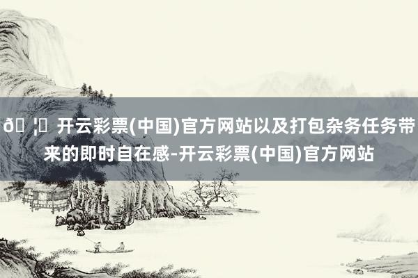 🦄开云彩票(中国)官方网站以及打包杂务任务带来的即时自在感-开云彩票(中国)官方网站