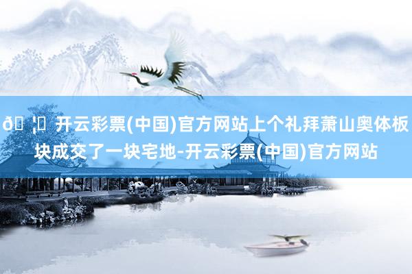 🦄开云彩票(中国)官方网站上个礼拜萧山奥体板块成交了一块宅地-开云彩票(中国)官方网站