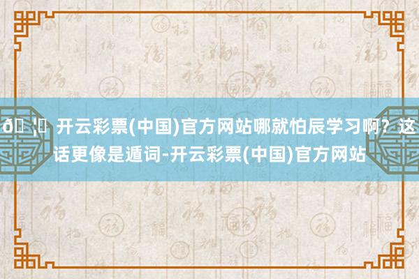 🦄开云彩票(中国)官方网站哪就怕辰学习啊？这话更像是遁词-开云彩票(中国)官方网站