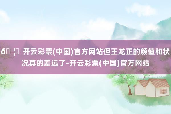 🦄开云彩票(中国)官方网站但王龙正的颜值和状况真的差远了-开云彩票(中国)官方网站