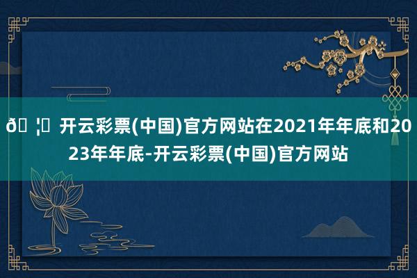 🦄开云彩票(中国)官方网站在2021年年底和2023年年底-开云彩票(中国)官方网站