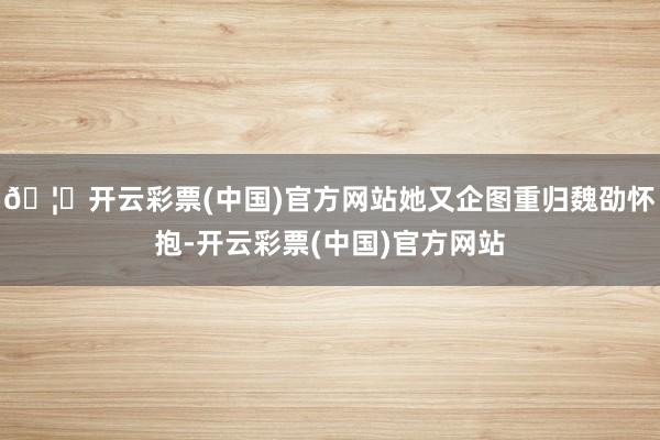 🦄开云彩票(中国)官方网站她又企图重归魏劭怀抱-开云彩票(中国)官方网站