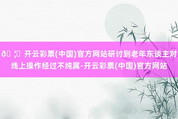 🦄开云彩票(中国)官方网站研讨到老年东谈主对线上操作经过不纯属-开云彩票(中国)官方网站