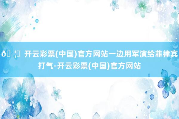 🦄开云彩票(中国)官方网站一边用军演给菲律宾打气-开云彩票(中国)官方网站