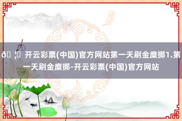 🦄开云彩票(中国)官方网站第一天刷金糜掷1.第一天刷金糜掷-开云彩票(中国)官方网站