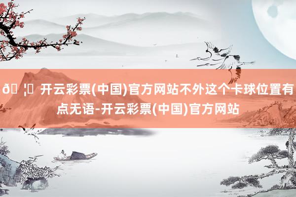 🦄开云彩票(中国)官方网站不外这个卡球位置有点无语-开云彩票(中国)官方网站