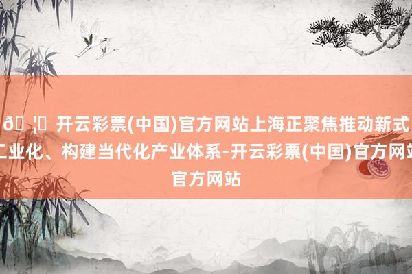 🦄开云彩票(中国)官方网站上海正聚焦推动新式工业化、构建当代化产业体系-开云彩票(中国)官方网站