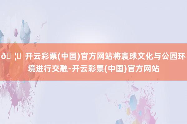 🦄开云彩票(中国)官方网站将寰球文化与公园环境进行交融-开云彩票(中国)官方网站
