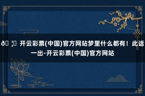 🦄开云彩票(中国)官方网站梦里什么都有！此话一出-开云彩票(中国)官方网站