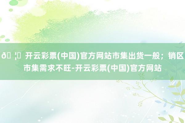 🦄开云彩票(中国)官方网站市集出货一般；销区市集需求不旺-开云彩票(中国)官方网站