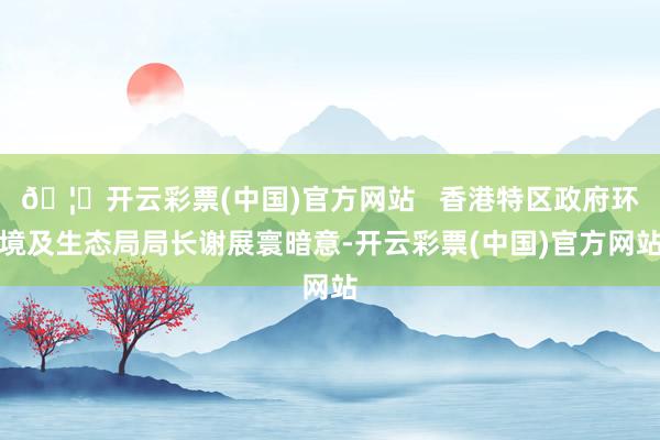 🦄开云彩票(中国)官方网站   香港特区政府环境及生态局局长谢展寰暗意-开云彩票(中国)官方网站