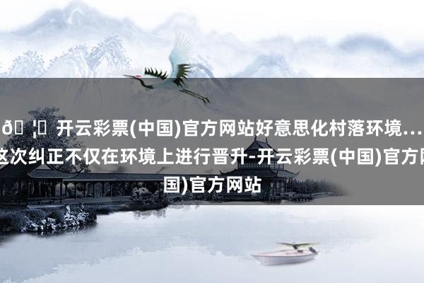 🦄开云彩票(中国)官方网站好意思化村落环境……这次纠正不仅在环境上进行晋升-开云彩票(中国)官方网站