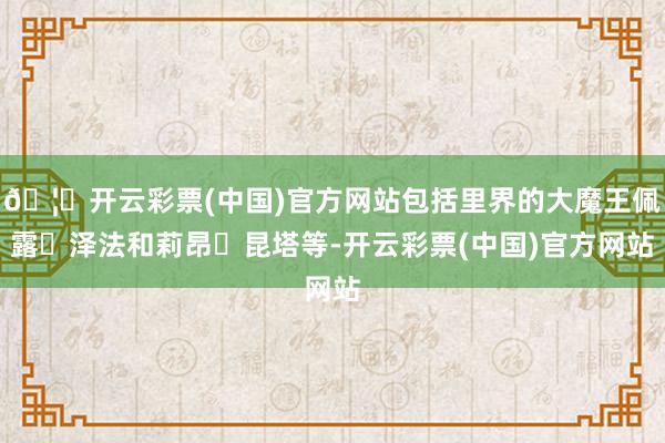 🦄开云彩票(中国)官方网站包括里界的大魔王佩露・泽法和莉昂・昆塔等-开云彩票(中国)官方网站