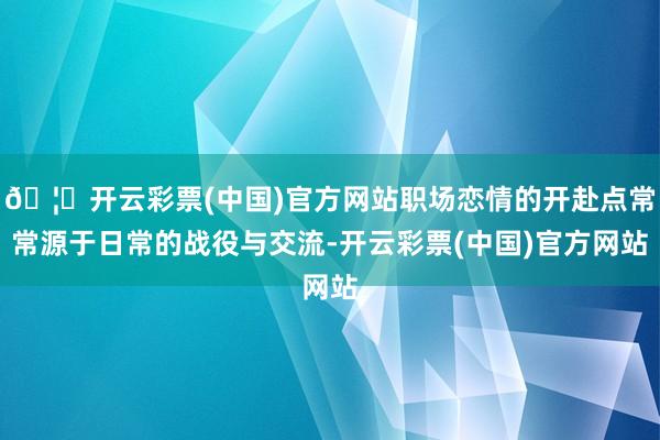 🦄开云彩票(中国)官方网站职场恋情的开赴点常常源于日常的战役与交流-开云彩票(中国)官方网站