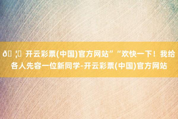 🦄开云彩票(中国)官方网站”“欢快一下！我给各人先容一位新同学-开云彩票(中国)官方网站