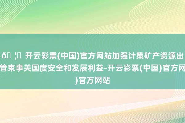 🦄开云彩票(中国)官方网站加强计策矿产资源出口管束事关国度安全和发展利益-开云彩票(中国)官方网站