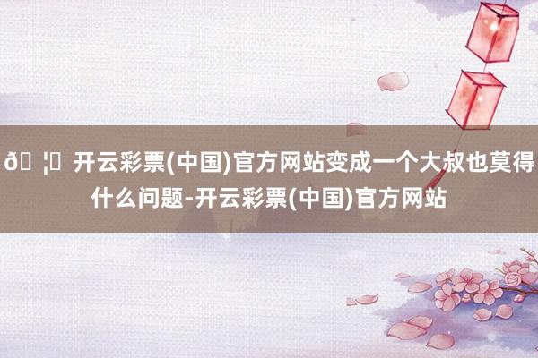 🦄开云彩票(中国)官方网站变成一个大叔也莫得什么问题-开云彩票(中国)官方网站