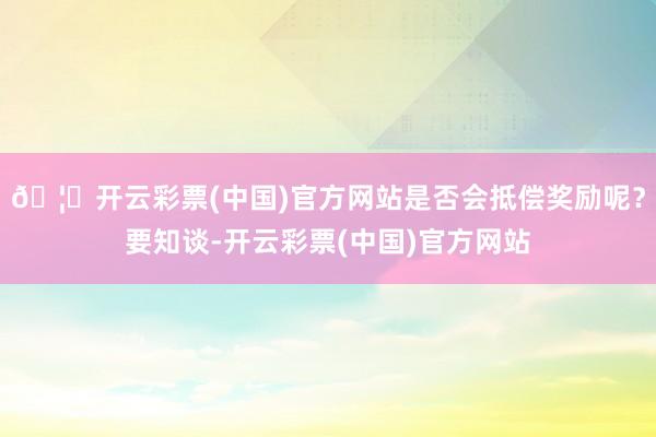 🦄开云彩票(中国)官方网站是否会抵偿奖励呢？要知谈-开云彩票(中国)官方网站