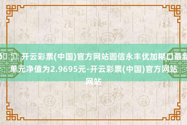 🦄开云彩票(中国)官方网站圆信永丰优加糊口最新单元净值为2.9695元-开云彩票(中国)官方网站