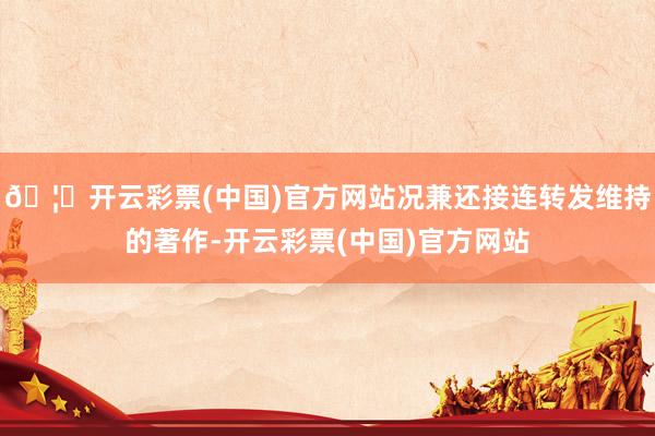 🦄开云彩票(中国)官方网站况兼还接连转发维持的著作-开云彩票(中国)官方网站