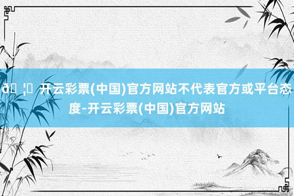🦄开云彩票(中国)官方网站不代表官方或平台态度-开云彩票(中国)官方网站