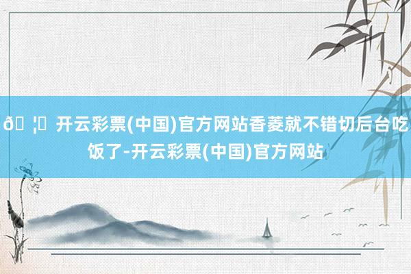 🦄开云彩票(中国)官方网站香菱就不错切后台吃饭了-开云彩票(中国)官方网站