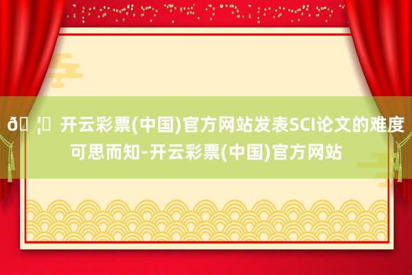 🦄开云彩票(中国)官方网站发表SCI论文的难度可思而知-开云彩票(中国)官方网站