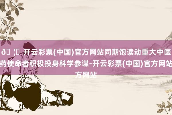 🦄开云彩票(中国)官方网站同期饱读动重大中医药使命者积极投身科学参谋-开云彩票(中国)官方网站