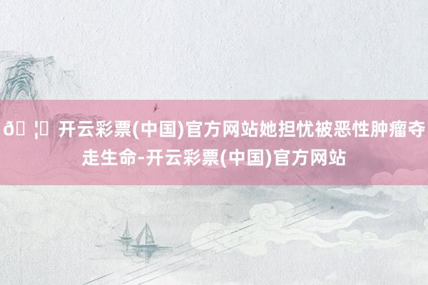 🦄开云彩票(中国)官方网站她担忧被恶性肿瘤夺走生命-开云彩票(中国)官方网站
